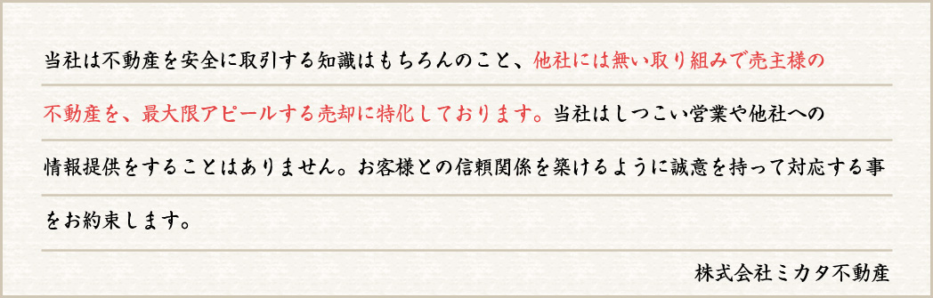 当社は不動産を安全に取引する知識はもちろんのこと、他社には無い取り組みで売主様の不動産を、最大限アピールする売却に特化しております。当社はしつこい営業や他社への情報提供をすることはありません。お客様との信頼関係を築けるように誠意を持って対応する事をお約束します。